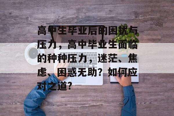 高中生毕业后的困扰与压力，高中毕业生面临的种种压力，迷茫、焦虑、困惑无助？如何应对之道?