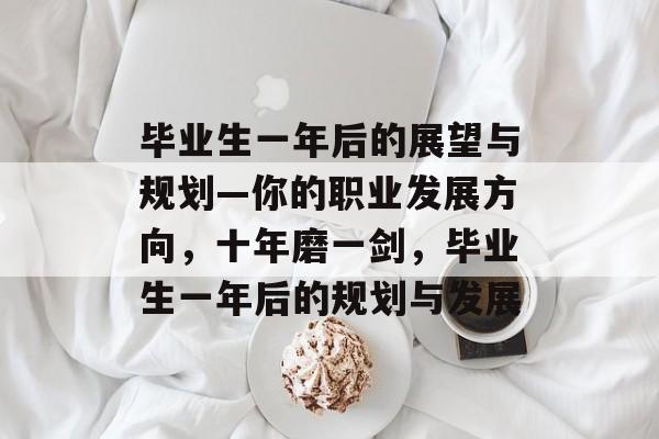 毕业生一年后的展望与规划—你的职业发展方向,十年磨一剑,毕业生一年后的规划与发展 毕业生一年后的展望与规划—你的职业发展方向,十年磨一剑,毕业生一年后的规划与发展