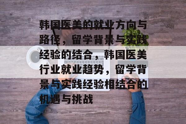 韩国医美的就业方向与路径,留学背景与实践经验的结合,韩国医美行业就业趋势,留学背景与实践经验相结合的机遇与挑战 韩国医美的就业方向与路径,留学背景与实践经验的结合,韩国医美行业就业趋势,留学背景与实践经验相结合的机遇与挑战