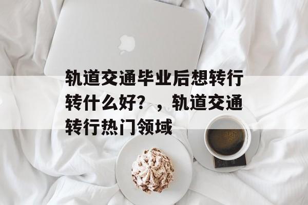 轨道交通毕业后想转行转什么好？，轨道交通转行热门领域