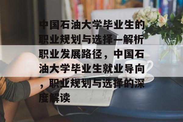 中国石油大学毕业生的职业规划与选择—解析职业发展路径,中国石油大学毕业生就业导向,职业规划与选择的深度解读 中国石油大学毕业生的职业规划与选择—解析职业发展路径,中国石油大学毕业生就业导向,职业规划与选择的深度解读