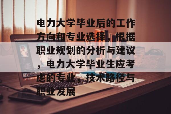 电力大学毕业后的工作方向和专业选择,根据职业规划的分析与建议,电力大学毕业生应考虑的专业,技术路径与职业发展 电力大学毕业后的工作方向和专业选择,根据职业规划的分析与建议,电力大学毕业生应考虑的专业,技术路径与职业发展