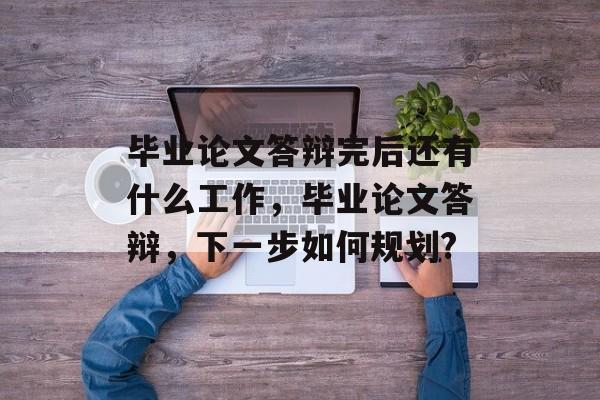 毕业论文答辩完后还有什么工作,毕业论文答辩,下一步如何规划? 毕业论文答辩完后还有什么工作,毕业论文答辩,下一步如何规划?