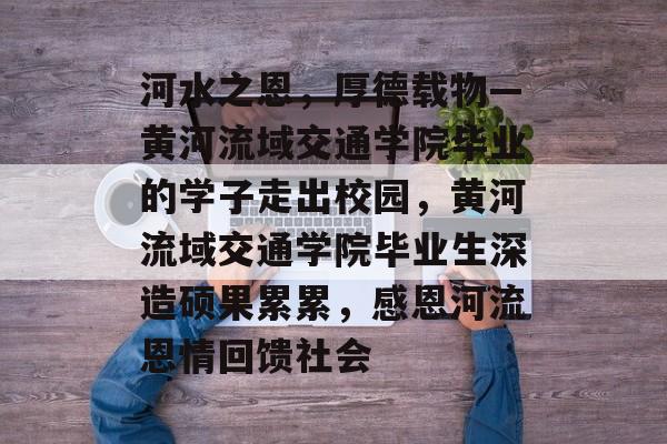 河水之恩,厚德载物—黄河流域交通学院毕业的学子走出校园,黄河流域交通学院毕业生深造硕果累累,感恩河流恩情回馈社会 河水之恩,厚德载物—黄河流域交通学院毕业的学子走出校园,黄河流域交通学院毕业生深造硕果累累,感恩河流恩情回馈社会