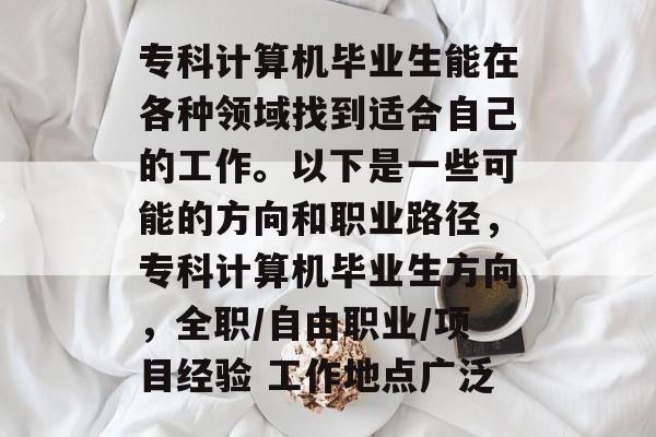 专科计算机毕业生能在各种领域找到适合自己的工作。以下是一些可能的方向和职业路径,专科计算机毕业生方向,全职/自由职业/项目经验 工作地点广泛 专科计算机毕业生能在各种领域找到适合自己的工作。以下是一些可能的方向和职业路径,专科计算机毕业生方向,全职/自由职业/项目经验 工作地点广泛