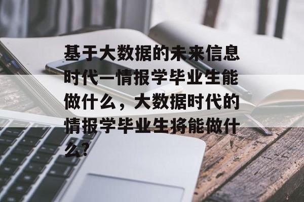 基于大数据的未来信息时代—情报学毕业生能做什么,大数据时代的情报学毕业生将能做什么? 基于大数据的未来信息时代—情报学毕业生能做什么,大数据时代的情报学毕业生将能做什么?