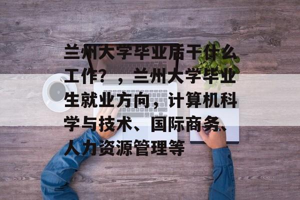 兰州大学毕业后干什么工作？，兰州大学毕业生就业方向，计算机科学与技术、国际商务、人力资源管理等