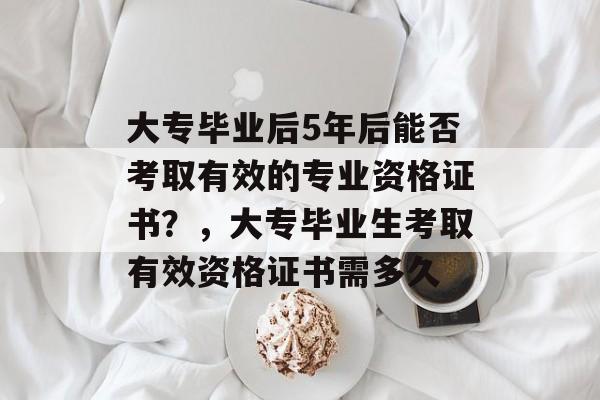 大专毕业后5年后能否考取有效的专业资格证书?,大专毕业生考取有效资格证书需多久 大专毕业后5年后能否考取有效的专业资格证书?,大专毕业生考取有效资格证书需多久