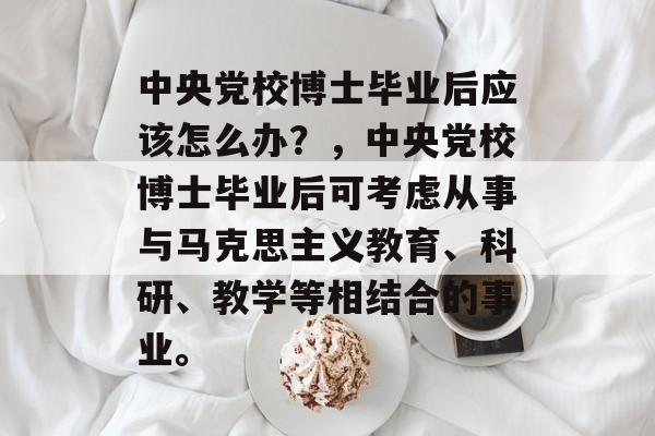 中央党校博士毕业后应该怎么办？，中央党校博士毕业后可考虑从事与马克思主义教育、科研、教学等相结合的事业。