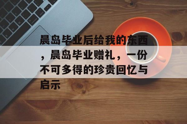 晨岛毕业后给我的东西,晨岛毕业赠礼,一份不可多得的珍贵回忆与启示 晨岛毕业后给我的东西,晨岛毕业赠礼,一份不可多得的珍贵回忆与启示