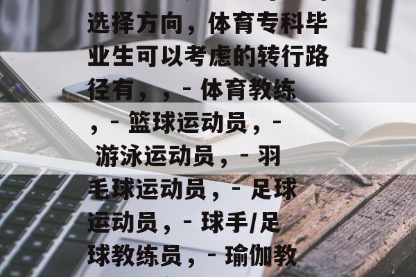 体育专科毕业生未来的职业选择多变，可以选择从体育相关的职业做起。以下是一些可能的选择方向，体育专科毕业生可以考虑的转行路径有，，- 体育教练，- 篮球运动员，- 游泳运动员，- 羽毛球运动员，- 足球运动员，- 球手/足球教练员，- 瑜伽教练，- 瑜伽健身教练，- 骑自行车运动教练，- 跑步教练，- 拉力训练师