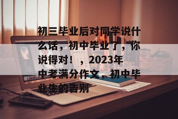 初三毕业后对同学说什么话，初中毕业了，你说得对！，2023年中考满分作文，初中毕业生的告别