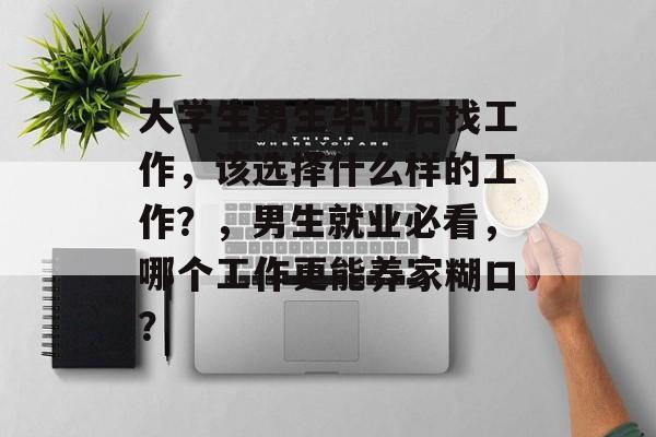 大学生男生毕业后找工作，该选择什么样的工作？，男生就业必看，哪个工作更能养家糊口？
