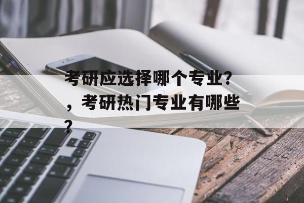 考研应选择哪个专业?,考研热门专业有哪些? 考研应选择哪个专业?,考研热门专业有哪些?