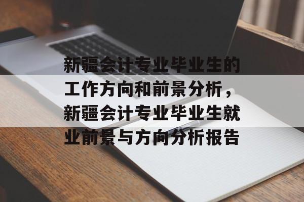 新疆会计专业毕业生的工作方向和前景分析,新疆会计专业毕业生就业前景与方向分析报告 新疆会计专业毕业生的工作方向和前景分析,新疆会计专业毕业生就业前景与方向分析报告