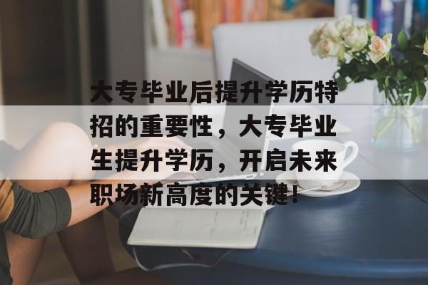 大专毕业后提升学历特招的重要性，大专毕业生提升学历，开启未来职场新高度的关键！