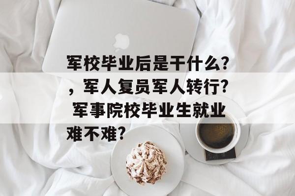 军校毕业后是干什么?,军人复员军人转行? 军事院校毕业生就业难不难? 军校毕业后是干什么?,军人复员军人转行? 军事院校毕业生就业难不难?