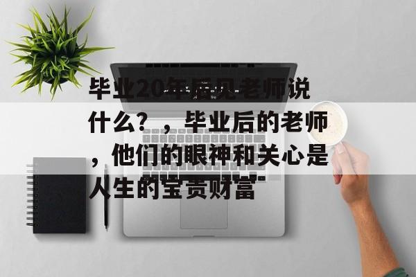 毕业20年后见老师说什么?,毕业后的老师,他们的眼神和关心是人生的宝贵财富 毕业20年后见老师说什么?,毕业后的老师,他们的眼神和关心是人生的宝贵财富