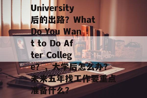 University后的出路?What Do You Want to Do After College?,大学后怎么办?未来五年找工作要重点准备什么? University后的出路?What Do You Want to Do After College?,大学后怎么办?未来五年找工作要重点准备什么?