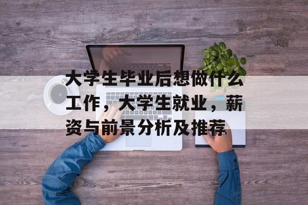 大学生毕业后想做什么工作,大学生就业,薪资与前景分析及推荐 大学生毕业后想做什么工作,大学生就业,薪资与前景分析及推荐