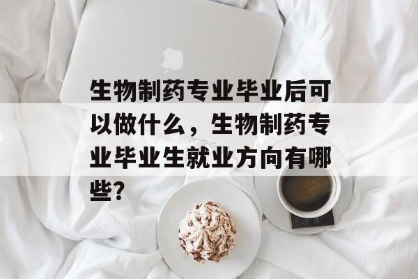 生物制药专业毕业后可以做什么，生物制药专业毕业生就业方向有哪些？