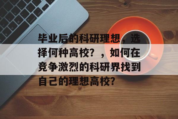 毕业后的科研理想,选择何种高校?,如何在竞争激烈的科研界找到自己的理想高校? 毕业后的科研理想,选择何种高校?,如何在竞争激烈的科研界找到自己的理想高校?
