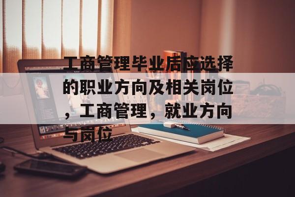 工商管理毕业后应选择的职业方向及相关岗位，工商管理，就业方向与岗位