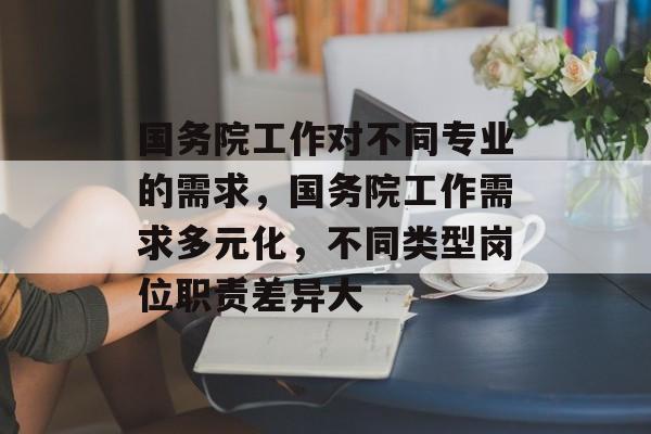 国务院工作对不同专业的需求,国务院工作需求多元化,不同类型岗位职责差异大 国务院工作对不同专业的需求,国务院工作需求多元化,不同类型岗位职责差异大