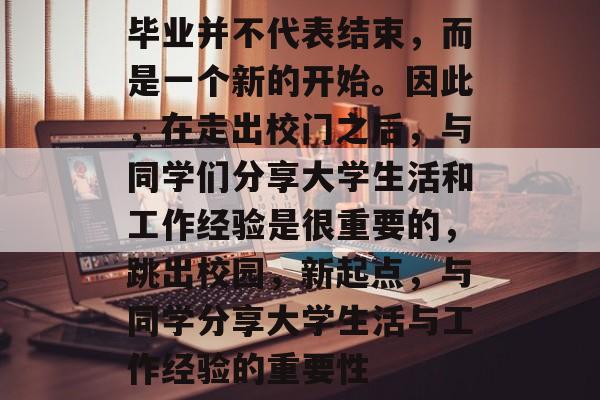 毕业并不代表结束,而是一个新的开始。因此,在走出校门之后,与同学们分享大学生活和工作经验是很重要的,跳出校园,新起点,与同学分享大学生活与工作经验的重要性 毕业并不代表结束,而是一个新的开始。因此,在走出校门之后,与同学们分享大学生活和工作经验是很重要的,跳出校园,新起点,与同学分享大学生活与工作经验的重要性