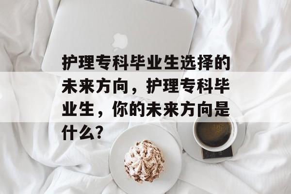 护理专科毕业生选择的未来方向,护理专科毕业生,你的未来方向是什么? 护理专科毕业生选择的未来方向,护理专科毕业生,你的未来方向是什么?