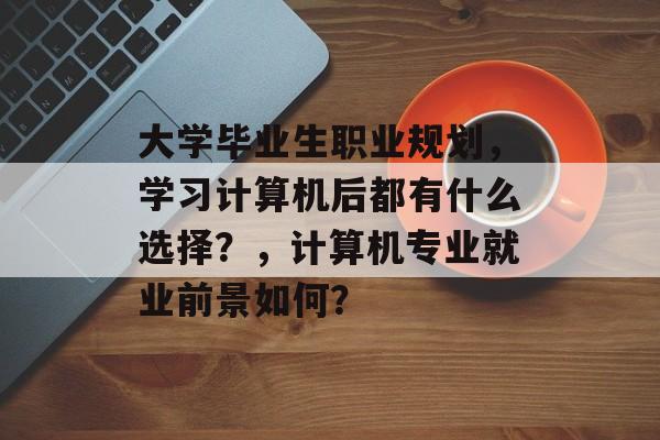 大学毕业生职业规划,学习计算机后都有什么选择?,计算机专业就业前景如何? 大学毕业生职业规划,学习计算机后都有什么选择?,计算机专业就业前景如何?