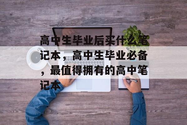 高中生毕业后买什么笔记本,高中生毕业必备,最值得拥有的高中笔记本 高中生毕业后买什么笔记本,高中生毕业必备,最值得拥有的高中笔记本