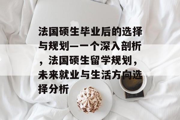 法国硕生毕业后的选择与规划—一个深入剖析，法国硕生留学规划，未来就业与生活方向选择分析