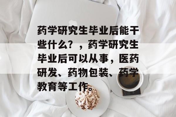 药学研究生毕业后能干些什么?,药学研究生毕业后可以从事,医药研发、药物包装、药学教育等工作。 药学研究生毕业后能干些什么?,药学研究生毕业后可以从事,医药研发、药物包装、药学教育等工作。