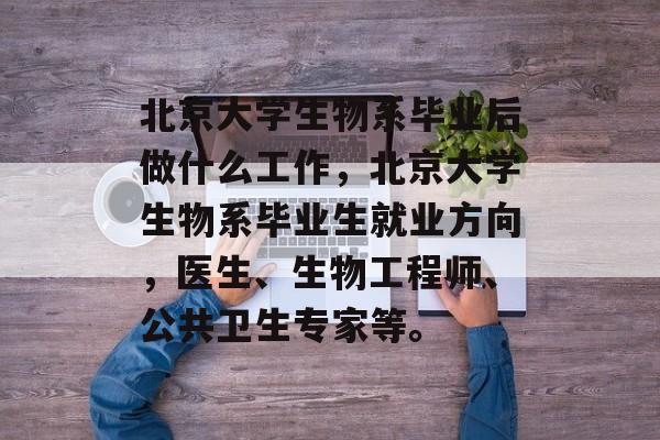北京大学生物系毕业后做什么工作,北京大学生物系毕业生就业方向,医生、生物工程师、公共卫生专家等。 北京大学生物系毕业后做什么工作,北京大学生物系毕业生就业方向,医生、生物工程师、公共卫生专家等。
