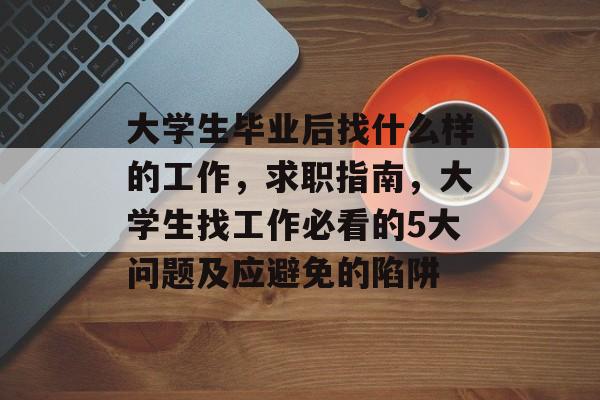 大学生毕业后找什么样的工作,求职指南,大学生找工作必看的5大问题及应避免的陷阱 大学生毕业后找什么样的工作,求职指南,大学生找工作必看的5大问题及应避免的陷阱