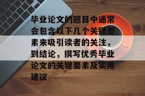 毕业论文的题目中通常会包含以下几个关键要素来吸引读者的关注，到结论，撰写优秀毕业论文的关键要素及实用建议