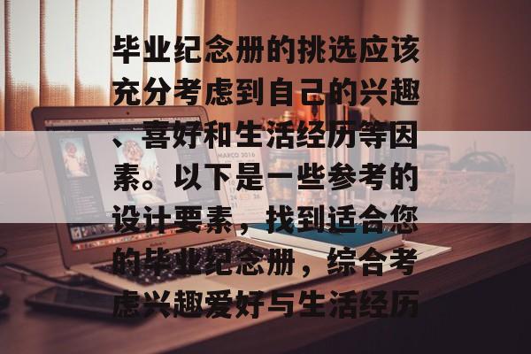 毕业纪念册的挑选应该充分考虑到自己的兴趣、喜好和生活经历等因素。以下是一些参考的设计要素,找到适合您的毕业纪念册,综合考虑兴趣爱好与生活经历 毕业纪念册的挑选应该充分考虑到自己的兴趣、喜好和生活经历等因素。以下是一些参考的设计要素,找到适合您的毕业纪念册,综合考虑兴趣爱好与生活经历