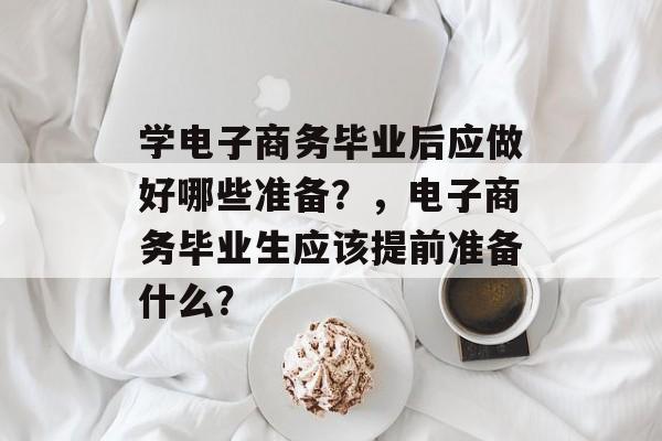 学电子商务毕业后应做好哪些准备?,电子商务毕业生应该提前准备什么? 学电子商务毕业后应做好哪些准备?,电子商务毕业生应该提前准备什么?