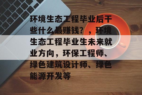 环境生态工程毕业后干些什么最赚钱?,环境生态工程毕业生未来就业方向,环保工程师、绿色建筑设计师、绿色能源开发等 环境生态工程毕业后干些什么最赚钱?,环境生态工程毕业生未来就业方向,环保工程师、绿色建筑设计师、绿色能源开发等