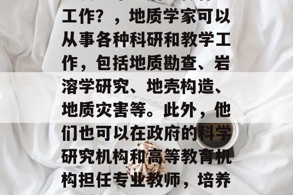 地质学毕业后能做什么工作?,地质学家可以从事各种科研和教学工作,包括地质勘查、岩溶学研究、地壳构造、地质灾害等。此外,他们也可以在政府的科学研究机构和高等教育机构担任专业教师,培养地质人才。 地质学毕业后能做什么工作?,地质学家可以从事各种科研和教学工作,包括地质勘查、岩溶学研究、地壳构造、地质灾害等。此外,他们也可以在政府的科学研究机构和高等教育机构担任专业教师,培养地质人才。
