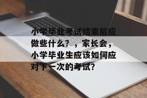 小学毕业考试结束后应做些什么？，家长会，小学毕业生应该如何应对下一次的考试？