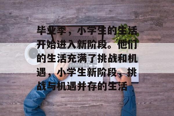 毕业季,小学生的生活开始进入新阶段。他们的生活充满了挑战和机遇,小学生新阶段,挑战与机遇并存的生活 毕业季,小学生的生活开始进入新阶段。他们的生活充满了挑战和机遇,小学生新阶段,挑战与机遇并存的生活