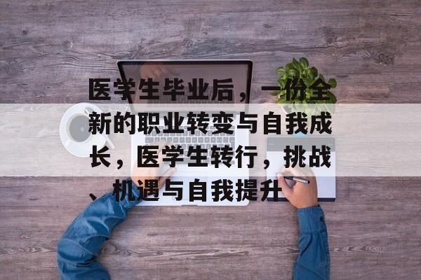 医学生毕业后,一份全新的职业转变与自我成长,医学生转行,挑战、机遇与自我提升 医学生毕业后,一份全新的职业转变与自我成长,医学生转行,挑战、机遇与自我提升