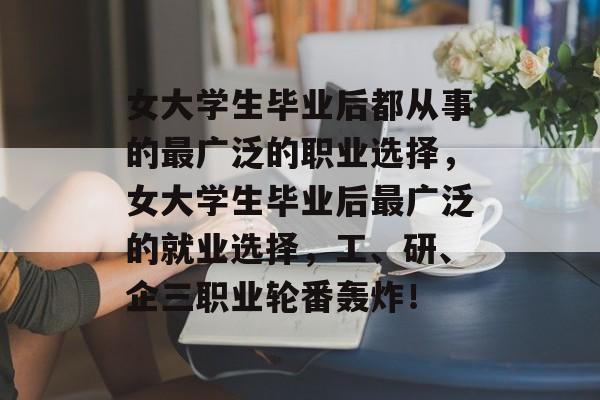 女大学生毕业后都从事的最广泛的职业选择，女大学生毕业后最广泛的就业选择，工、研、企三职业轮番轰炸！