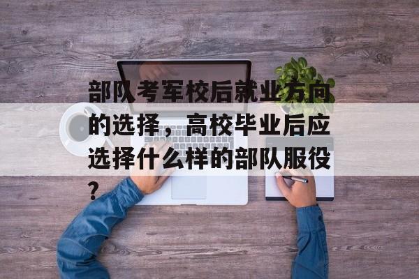 部队考军校后就业方向的选择,高校毕业后应选择什么样的部队服役? 部队考军校后就业方向的选择,高校毕业后应选择什么样的部队服役?