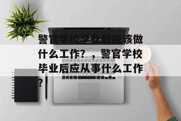 警官学校毕业后应该做什么工作？，警官学校毕业后应从事什么工作？