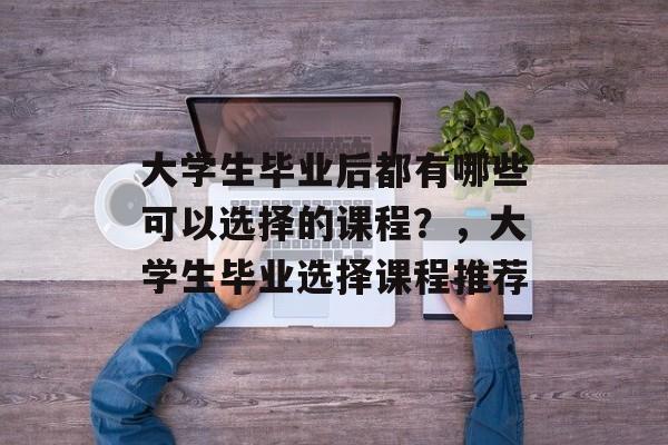 大学生毕业后都有哪些可以选择的课程?,大学生毕业选择课程推荐 大学生毕业后都有哪些可以选择的课程?,大学生毕业选择课程推荐