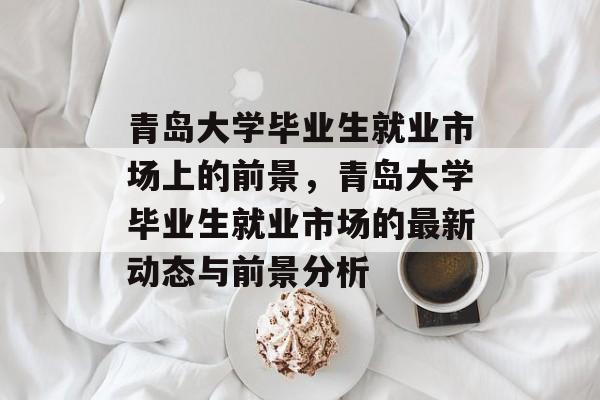青岛大学毕业生就业市场上的前景,青岛大学毕业生就业市场的最新动态与前景分析 青岛大学毕业生就业市场上的前景,青岛大学毕业生就业市场的最新动态与前景分析