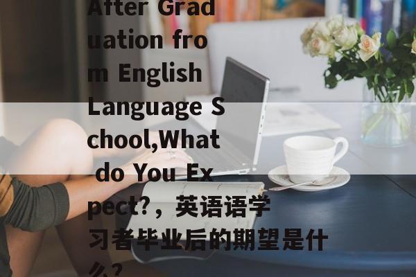 After Graduation from English Language School,What do You Expect?,英语语学习者毕业后的期望是什么? After Graduation from English Language School,What do You Expect?,英语语学习者毕业后的期望是什么?